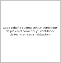 Cada cabaña cuenta con un ventilador de pié en el comedor y 1 ventilador de techo en cada habitación.