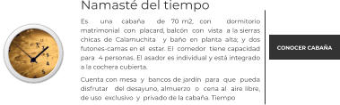 Namasté del tiempo Es    una   cabaña    de  70 m2,  con     dormitorio matrimonial  con  placard, balcón  con  vista  a la sierras chicas de Calamuchita  y baño en planta alta; y dos futones-camas en el  estar. El  comedor  tiene capacidad  para  4 personas. El asador es individual y está integrado a la cochera cubierta.  Cuenta con mesa  y  bancos de jardín  para  que  pueda disfrutar   del desayuno, almuerzo  o  cena al  aire libre, de uso  exclusivo  y  privado de la cabaña. Tiempo   CONOCER CABAÑA